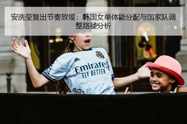 安洗莹复出节奏放缓：韩国女单体能分配与国家队调整路径分析