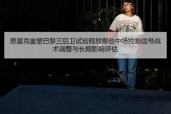 恩里克重塑巴黎三后卫试验释放哪些中场控制信号战术调整与长期影响评估
